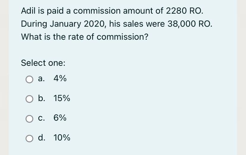 Adil is paid a commission amount of 2280 RO.
During January 2020, his sales were 38,000 RO.
What is the rate of commission?
Select one:
a. 4%
O b. 15%
O c. 6%
O d. 10%
