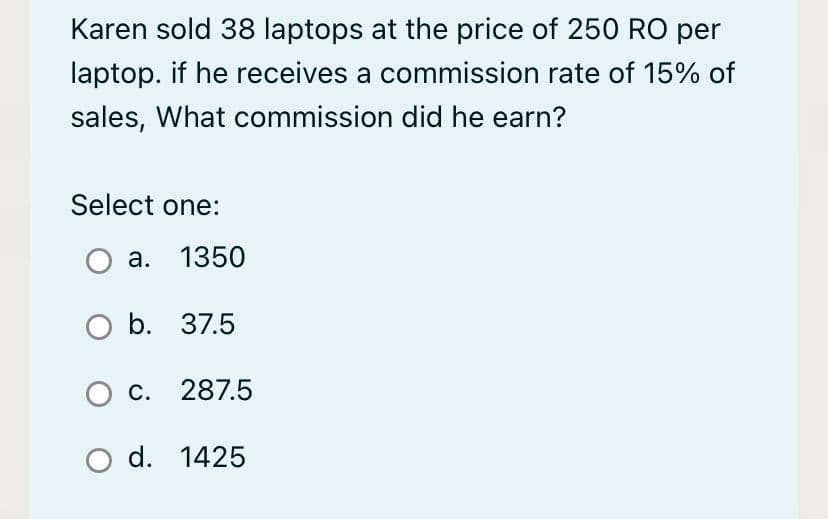 Karen sold 38 laptops at the price of 250 RO per
laptop. if he receives a commission rate of 15% of
sales, What commission did he earn?
Select one:
a. 1350
O b. 37.5
O c. 287.5
O d. 1425
