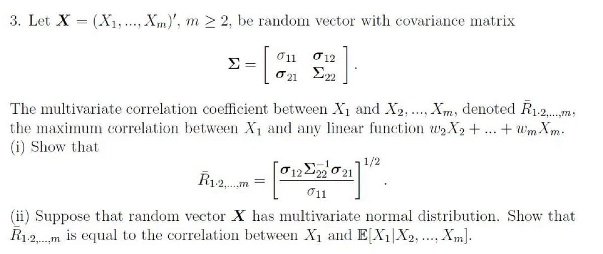 3. Let X = (X1,..., Xm)', m > 2, be random vector with covariance matrix
Σ
Ở11
O 12
O 21 222
The multivariate correlation coefficient between X1 and X2, ..., Xm, denoted R1-2.m;
the maximum correlation between X1 and any linear function W2X2 + ... + Wm Xm.
(i) Show that
ן1 ך
21
-1
O 1222
R1-2,.m
σ1
(ii) Suppose that random vector X has multivariate normal distribution. Show that
R1.2.m is equal to the correlation between X1 and E[X1|X2,.., Xm].

