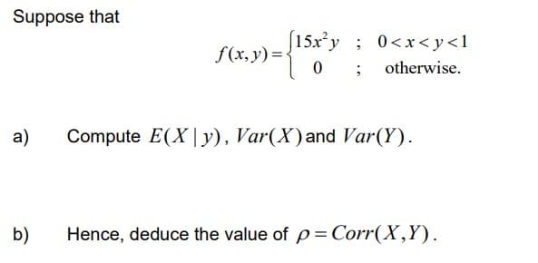Suppose that
a)
[15x²y; 0<x<y<l
f(x, y) = { " 0; otherwise.
Compute E(Xy), Var(X) and Var(Y).
b) Hence, deduce the value of p = Corr(X,Y).