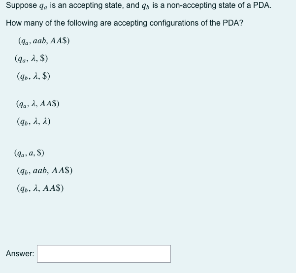 Suppose qa is an accepting state, and q, is a non-accepting state of a PDA.
How many of the following are accepting configurations of the PDA?
(9a, aab, AA$)
(9a, 2, $)
(qb, à, $)
(qa, 1, AA$)
(9b, a, a)
(9a, a, $)
(qь, ааb, АAS)
(qь, л, АAS)
Answer:
