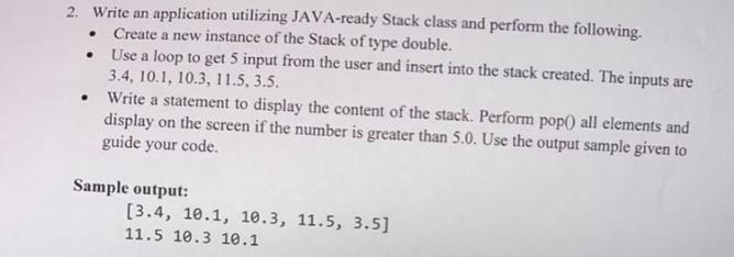 2. Write an application utilizing JAVA-ready Stack class and perform the following.
Create a new instance of the Stack of type double.
Use a loop to get 5 input from the user and insert into the stack created. The inputs are
3.4, 10.1, 10.3, 11.5, 3.5.
Write a statement to display the content of the stack. Perform pop() all elements and
display on the screen if the number is greater than 5.0. Use the output sample given to
guide your code.
Sample output:
[3.4, 10.1, 10.3, 11.5, 3.5]
11.5 10.3 10.1
