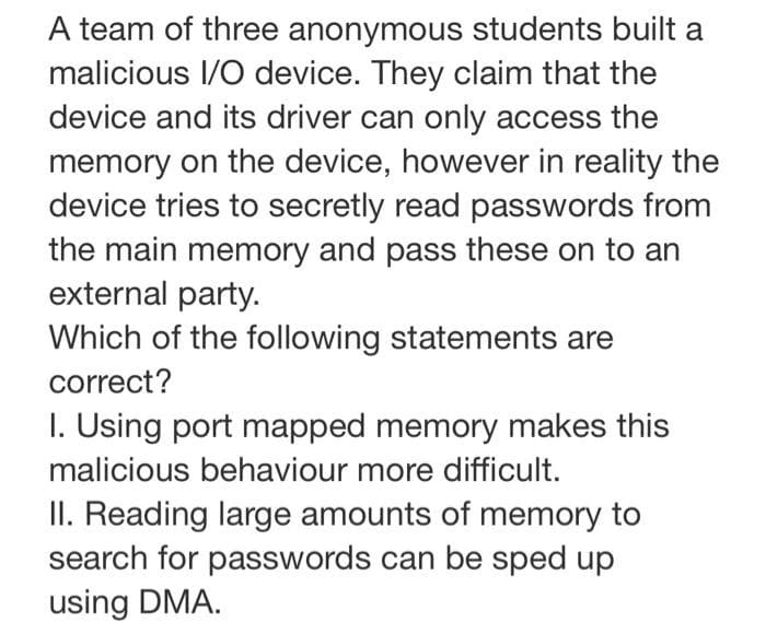 A team of three anonymous students built a
malicious I/O device. They claim that the
device and its driver can only access the
memory on the device, however in reality the
device tries to secretly read passwords from
the main memory and pass these on to an
external party.
Which of the following statements are
correct?
I. Using port mapped memory makes this
malicious behaviour more difficult.
II. Reading large amounts of memory to
search for passwords can be sped up
using DMA.
