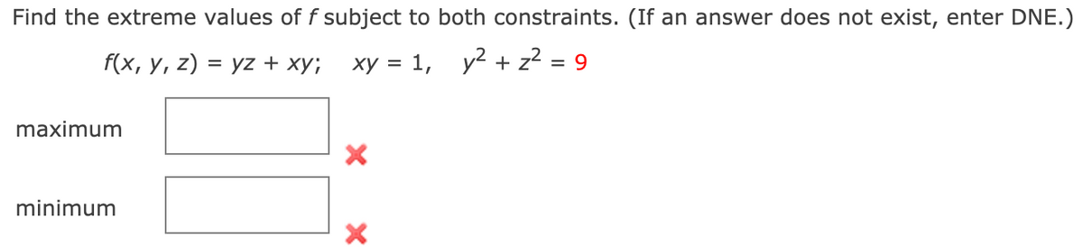 Find the extreme values of f subject to both constraints. (If an answer does not exist, enter DNE.)
f(x, y, z) = yz + xy; xy = 1, y? + z? = 9
maximum
minimum
