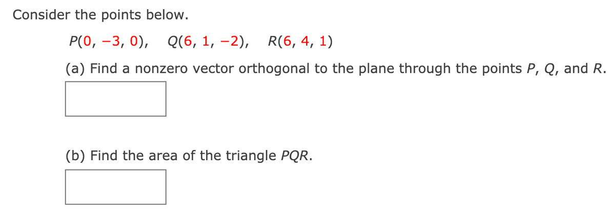 Consider the points below.
P(0, –3, 0), Q(6, 1, –2), R(6, 4, 1)
(a) Find a nonzero vector orthogonal to the plane through the points P, Q, and R.
(b) Find the area of the triangle PQR.
