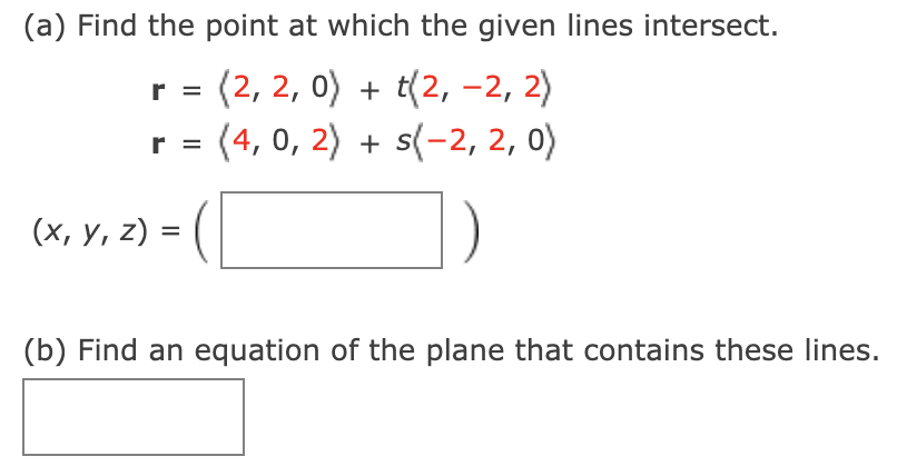 (a) Find the point at which the given lines intersect.
r = (2, 2, 0) + t(2, -2, 2)
r = (4, 0, 2) + s(-2, 2, 0)
(х, у, 2) -
(b) Find an equation of the plane that contains these lines.
