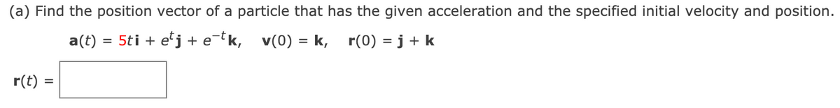 (a) Find the position vector of a particle that has the given acceleration and the specified initial velocity and position.
a(t)
5ti + e'j + e-t k, v(0) = k, r(0) = j + k
r(t) =
