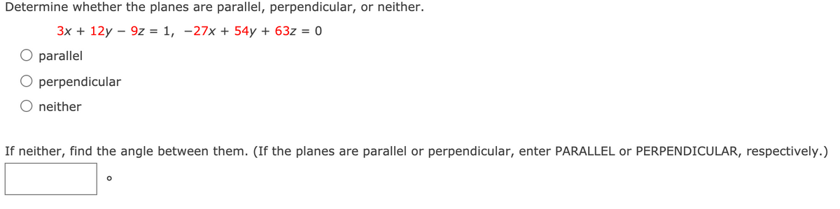 Determine whether the planes are parallel, perpendicular, or neither.
3x + 12y – 9z = 1, -27x + 54y + 63z = 0
parallel
perpendicular
neither
If neither, find the angle between them. (If the planes are parallel or perpendicular, enter PARALLEL or PERPENDICULAR, respectively.)
