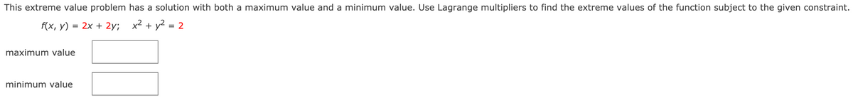 This extreme value problem has a solution with both a maximum value and a minimum value. Use Lagrange multipliers to find the extreme values of the function subject to the given constraint.
f(x, y) = 2x + 2y;
x² + y2 = 2
maximum value
minimum value
