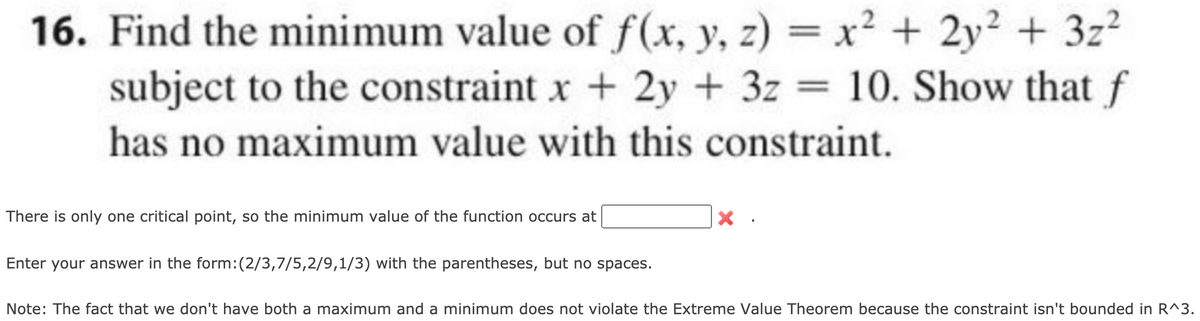 16. Find the minimum value of f(x, y, z) = x² + 2y² + 3z?
subject to the constraint x + 2y + 3z = 10. Show that f
has no maximum value with this constraint.
There is only one critical point, so the minimum value of the function occurs at
Enter your answer in the form:(
,7/5,2/9,1/3) with the parentheses, but no spaces.
Note: The fact that we don't have both a maximum and a minimum does not violate the Extreme Value Theorem because the constraint isn't bounded in R^3.

