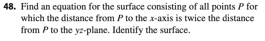 Find an equation for the surface consisting of all points P for
which the distance from P to the x-axis is twice the distance
from P to the yz-plane. Identify the surface.
