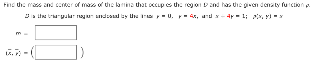 Find the mass and center of mass of the lamina that occupies the region D and has the given density function p.
D is the triangular region enclosed by the lines y = 0, y = 4x, and x + 4y = 1; p(x, y) = x
m =
(X, y)
