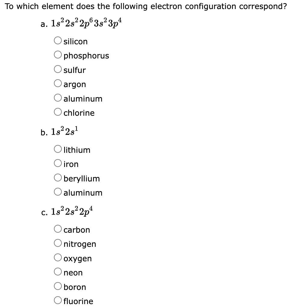 To which element does the following electron configuration correspond?
a. 1s²2s²2p 3s²3p²
silicon
phosphorus
sulfur
argon
aluminum
chlorine
b. 1s²2s¹
O lithium
iron
beryllium
aluminum
c. 1s²2s²2p4
carbon
nitrogen
oxygen
neon
boron
Ofluorine