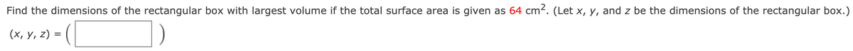 Find the dimensions of the rectangular box with largest volume if the total surface area is given as 64 cm2. (Let x, y, and z be the dimensions of the rectangular box.)
(4, y. 2) = ( O
