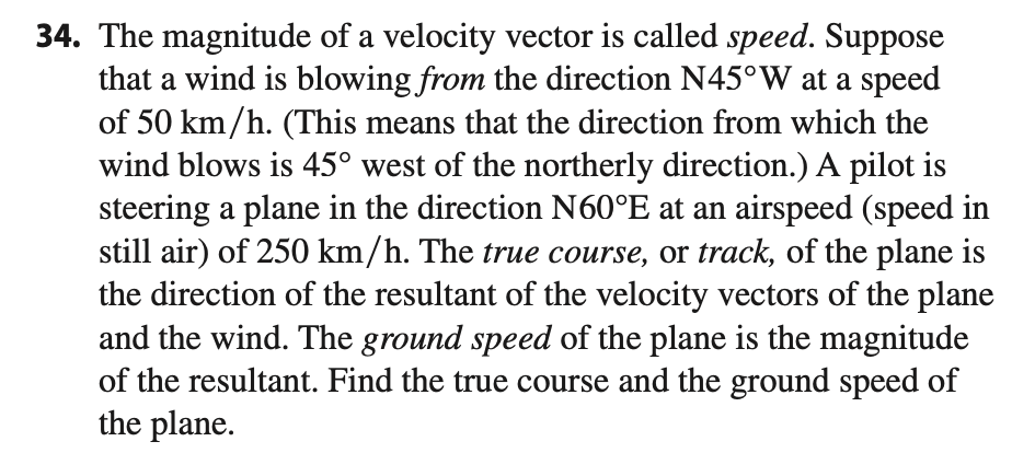 The magnitude of a velocity vector is called speed. Suppose
that a wind is blowing from the direction N45°W at a speed
of 50 km/h. (This means that the direction from which the
wind blows is 45° west of the northerly direction.) A pilot is
steering a plane in the direction N60°E at an airspeed (speed in
still air) of 250 km/h. The true course, or track, of the plane is
the direction of the resultant of the velocity vectors of the plane
and the wind. The ground speed of the plane is the magnitude
of the resultant. Find the true course and the ground speed of
the plane.
