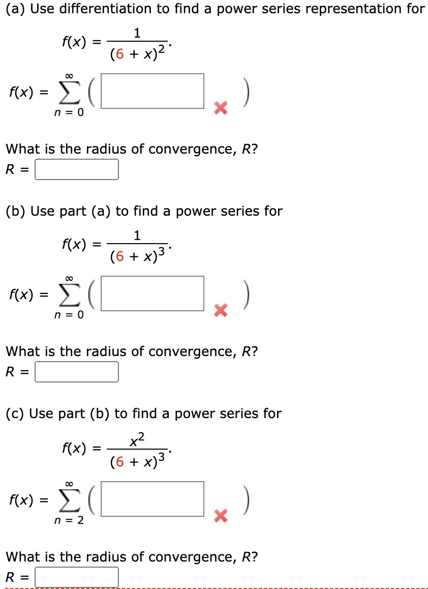 (a) Use differentiation to find a power series representation for
1
f(x)
(6 + x)2
f(x)
n = 0
What is the radius of convergence, R?
R =
(b) Use part (a) to find a power series for
1
f(x) :
(6 + x)3
%D
f(x)
n = 0
What is the radius of convergence, R?
R =
(c) Use part (b) to find a power series for
x2
f(x)
(6 + x)³
Σ
)
f(x) = )
n = 2
What is the radius of convergence, R?
R =
