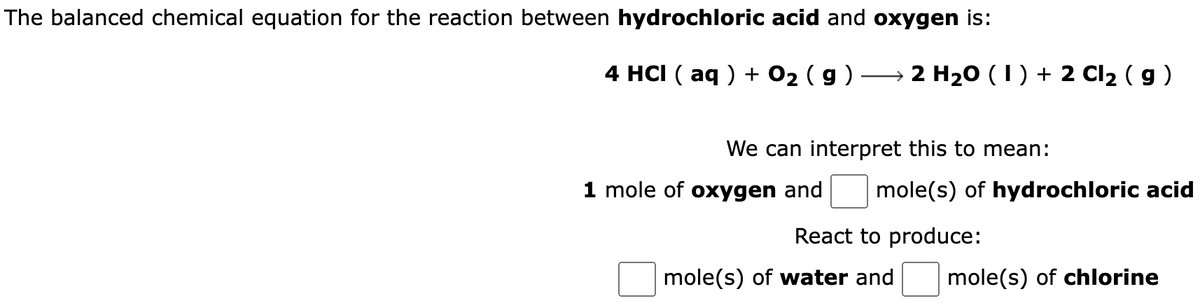 The balanced chemical equation for the reaction between hydrochloric acid and oxygen is:
4 HCI (aq) + 0₂ ( 9 )
2 H₂0 (1) + 2 Cl₂ ( g )
We can interpret this to mean:
1 mole of oxygen and mole(s) of hydrochloric acid
React to produce:
mole(s) of water and
mole(s) of chlorine