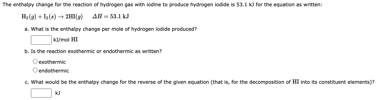 The enthalpy change for the reaction of hydrogen gas with iodine to produce hydrogen iodide is 53.1 kJ for the equation as written:
H₂(g) + I2 (s) → 2HI(g) AH = 53.1 kJ
a. What is the enthalpy change per mole of hydrogen iodide produced?
kJ/mol HI
b. Is the reaction exothermic or endothermic as written?
exothermic
O endothermic
c. What would be the enthalpy change for the reverse of the given equation (that is, for the decomposition of HI into its constituent elements)?
kJ