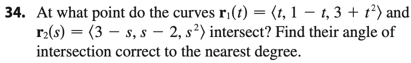 At what point do the curves r¡(t) = (t, 1 – t, 3 + t²) and
r2(s) = (3 – s, s – 2, s²) intersect? Find their angle of
intersection correct to the nearest degree.
-
