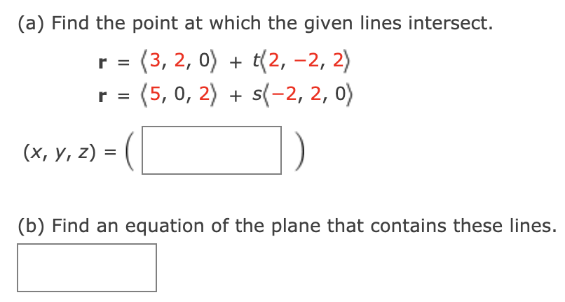 (a) Find the point at which the given lines intersect.
r = (3, 2, 0) + t(2, -2, 2)
(5, 0, 2) + s(-2, 2, 0)
r =
(х, у, 2) %3D (
(b) Find an equation of the plane that contains these lines.
