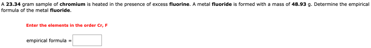 A 23.34 gram sample of chromium is heated in the presence of excess fluorine. A metal fluoride is formed with a mass of 48.93 g. Determine the empirical
formula of the metal fluoride.
Enter the elements in the order Cr, F
empirical formula
=