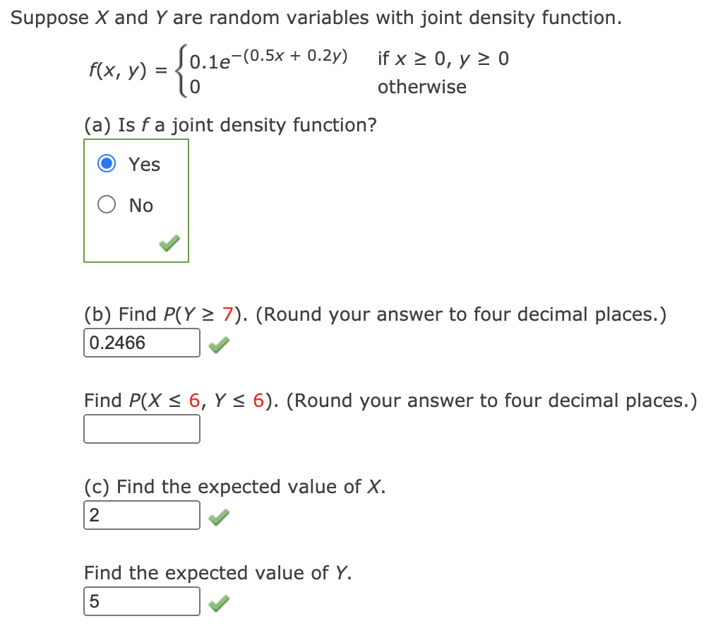 Suppose X and Y are random variables with joint density function.
S0.1e-(0.5x + 0.2y)
if x > 0, y > 0
f(x, у) :
otherwise
(a) Is f a joint density function?
Yes
No
(b) Find P(Y > 7). (Round your answer to four decimal places.)
0.2466
Find P(X < 6, Y< 6). (Round your answer to four decimal places.)
(c) Find the expected value of X.
2
Find the expected value of Y.
5
