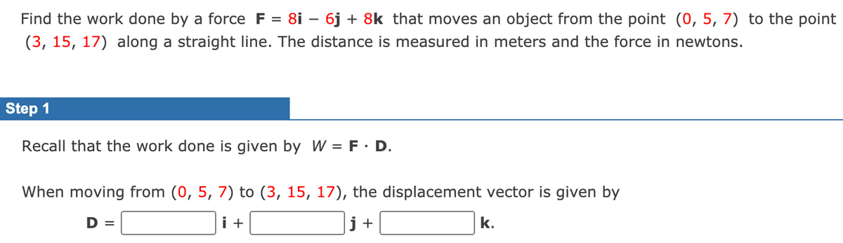 Find the work done by a force F = 8i – 6j + 8k that moves an object from the point (0, 5, 7) to the point
(3, 15, 17) along a straight line. The distance is measured in meters and the force in newtons.
Step 1
Recall that the work done is given by W = F· D.
When moving from (0, 5, 7) to (3, 15, 17), the displacement vector is given by
D =
i +
j +
k.
