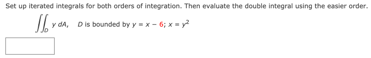 Set up iterated integrals for both orders of integration. Then evaluate the double integral using the easier order.
y dA,
D is bounded by y = x – 6; x = y2
