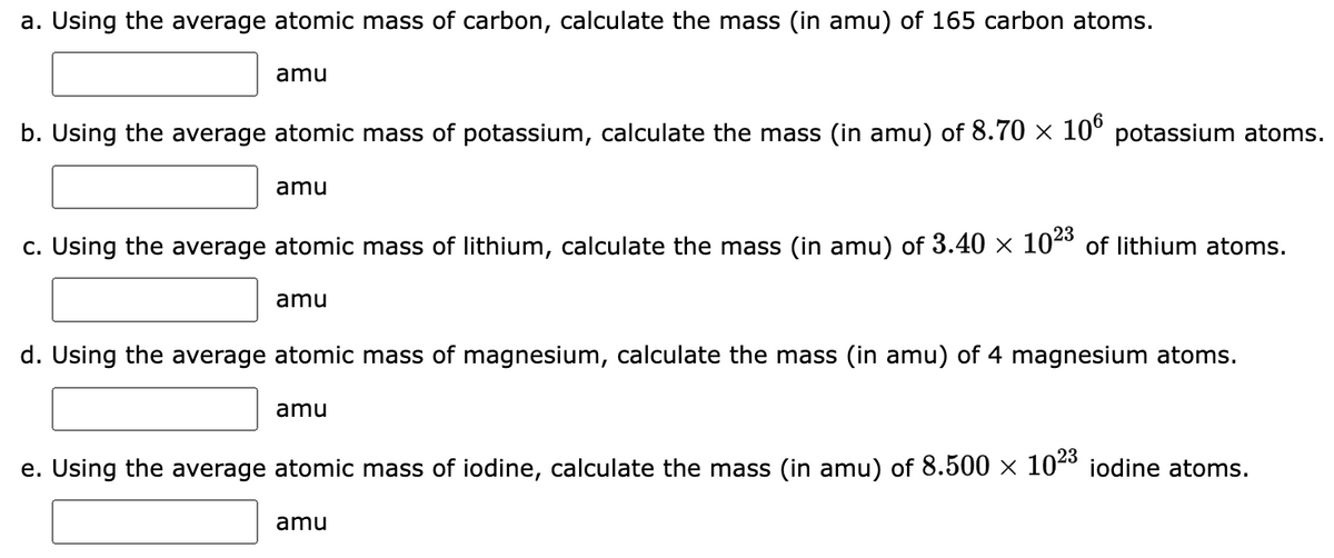 a. Using the average atomic mass of carbon, calculate the mass (in amu) of 165 carbon atoms.
amu
b. Using the average atomic mass of potassium, calculate the mass (in amu) of 8.70 × 106 potassium atoms.
amu
c. Using the average atomic mass of lithium, calculate the mass (in amu) of 3.40 × 10²³ of lithium atoms.
amu
d. Using the average atomic mass of magnesium, calculate the mass (in amu) of 4 magnesium atoms.
amu
e. Using the average atomic mass of iodine, calculate the mass (in amu) of 8.500 × 10²³ iodine atoms.
amu