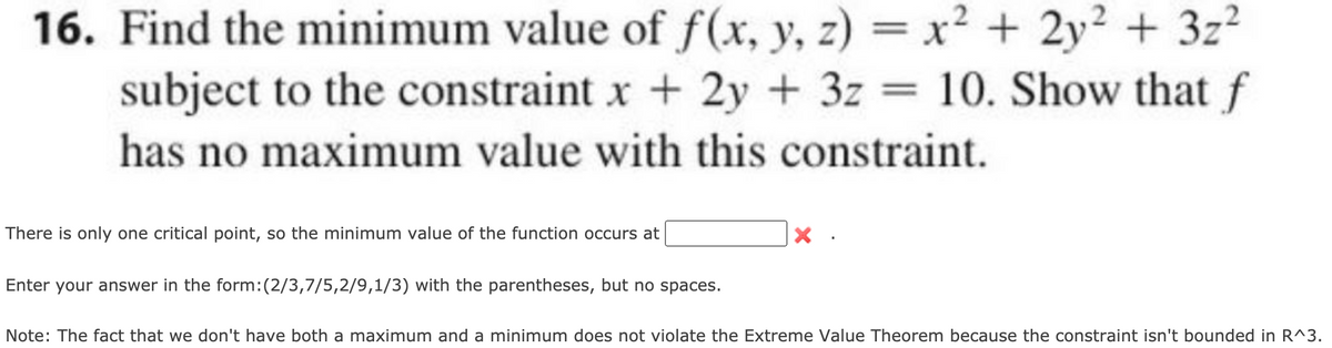 16. Find the minimum value of f(x, y, z) = x² + 2y² + 3z?
subject to the constraint x + 2y + 3z = 10. Show that f
%3D
has no maximum value with this constraint.
There is only one critical point, so the minimum value of the function occurs at
Enter your answer in the form:(2/3,7/5,2/9,1/3) with the parentheses, but no spaces.
Note: The fact that we don't have both a maximum and a minimum does not violate the Extreme Value Theorem because the constraint isn't bounded in R^3.

