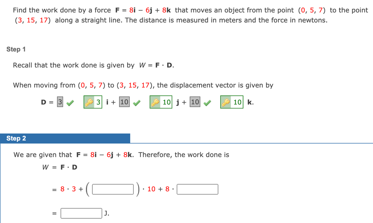 Find the work done by a force F = 8i – 6j + 8k that moves an object from the point (0, 5, 7) to the point
(3, 15, 17) along a straight line. The distance is measured in meters and the force in newtons.
Step 1
Recall that the work done is given by W = F· D.
When moving from (0, 5, 7) to (3, 15, 17), the displacement vector is given by
D =
3 i + 10
10 j + 10
10 k.
Step 2
We are given that F = 8i – 6j + 8k. Therefore, the work done is
W = F: D
= 8· 3 +
10 + 8 ·
J.
%D
