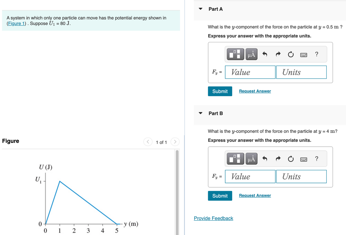 A system in which only one particle can move has the potential energy shown in
(Figure 1). Suppose U₁ = 80 J.
Figure
U (J)
U₁
0
1
2
T
3
4
5
y (m)
1 of 1
Part A
What is the y-component of the force on the particle at y = 0.5 m ?
Express your answer with the appropriate units.
Fy
=
Submit
Part B
Fy =
Submit
μA
Value
Request Answer
What is the y-component of the force on the particle at y = 4 m?
Express your answer with the appropriate units.
Provide Feedback
μÃ
Value
Units
Request Answer
?
Units
?