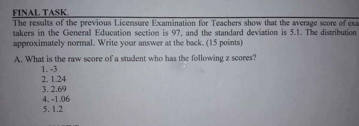 FINAL TASK.
The results of the previous Licensure Examination for Teachers show that the average score of exa
takers in the General Education section is 97, and the standard deviation is 5.1. The distribution
approximately normal. Write your answer at the back. (15 points)
A. What is the raw score of a student who has the following z scores?
1. -3
2. 1.24
3. 2.69
4. -1.06
5. 1.2
