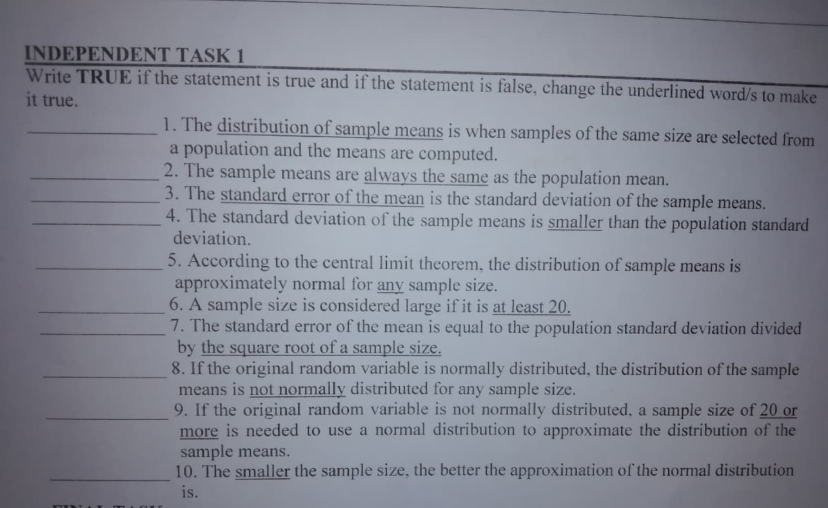 INDEPENDENT TASK 1
Write TRUE if the statement is true and if the statement is false, change the underlined word/s to make
it true.
1. The distribution of sample means is when samples of the same size are selected from
a population and the means are computed.
2. The sample means are always the same as the population mean.
3. The standard error of the mean is the standard deviation of the sample means.
4. The standard deviation of the sample means is smaller than the population standard
deviation.
5. According to the central limit theorem, the distribution of sample means is
approximately normal for any sample size.
6. A sample size is considered large if it is at least 20.
7. The standard error of the mean is equal to the population standard deviation divided
by the square root of a sample size.
8. If the original random variable is normally distributed, the distribution of the sample
means is not normally distributed for any sample size.
9. If the original random variable is not normally distributed, a sample size of 20 or
more is needed to use a normal distribution to approximate the distribution of the
sample means.
10. The smaller the sample size, the better the approximation of the normal distribution
is.
