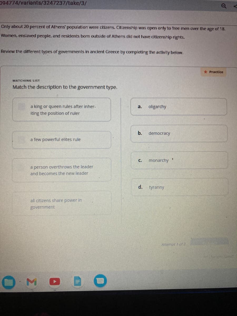 094774/variants/3247237/take/3/
Only about 20 percent of Athens' population were citizens. Citizenship was open only to free men over the age of 18.
Women, enslaved people, and residents born outside of Athens did not have citizenship rights.
Review the different types of governments in ancient Greece by completing the activity below.
MATCHING LIST
Match the description to the government type.
a king or queen rules after inher-
iting the position of ruler
a few powerful elites rule
a person overthrows the leader
and becomes the new leader
all citizens share power in
government
M
a.
b.
oligarchy
d.
democracy
C. monarchy
tyranny
Q
Artemot 1 of 2
★Practice
Beligres Jer