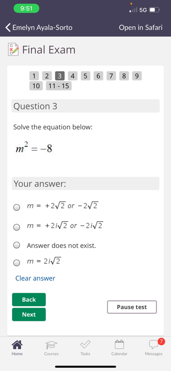 9:51
ull 5G
Emelyn Ayala-Sorto
Open in Safari
Final Exam
1
3
4
6.
7
8
9
10
11 - 15
Question 3
Solve the equation below:
m² = -8
Your answer:
m = +2/2 or - 2/2
+2iv2 or - 2i/2
m =
Answer does not exist.
m =
Clear answer
Вack
Pause test
Next
Home
Courses
Tasks
Calendar
Messages
