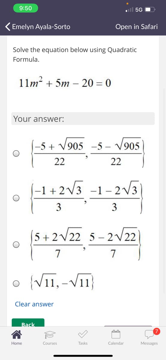 9:50
ull 5G
Emelyn Ayala-Sorto
Open in Safari
Solve the equation below using Quadratic
Formula.
11m? + 5m – 20 = 0
Your answer:
-5 +
V905 -5 – V905
22
22
-1 + 2V3 -1- 2V3
3
3
5 + 2V22 5 – 2V22
7
7
o }
{V11, -V11
Clear answer
Back
Home
Courses
Tasks
Calendar
Messages
