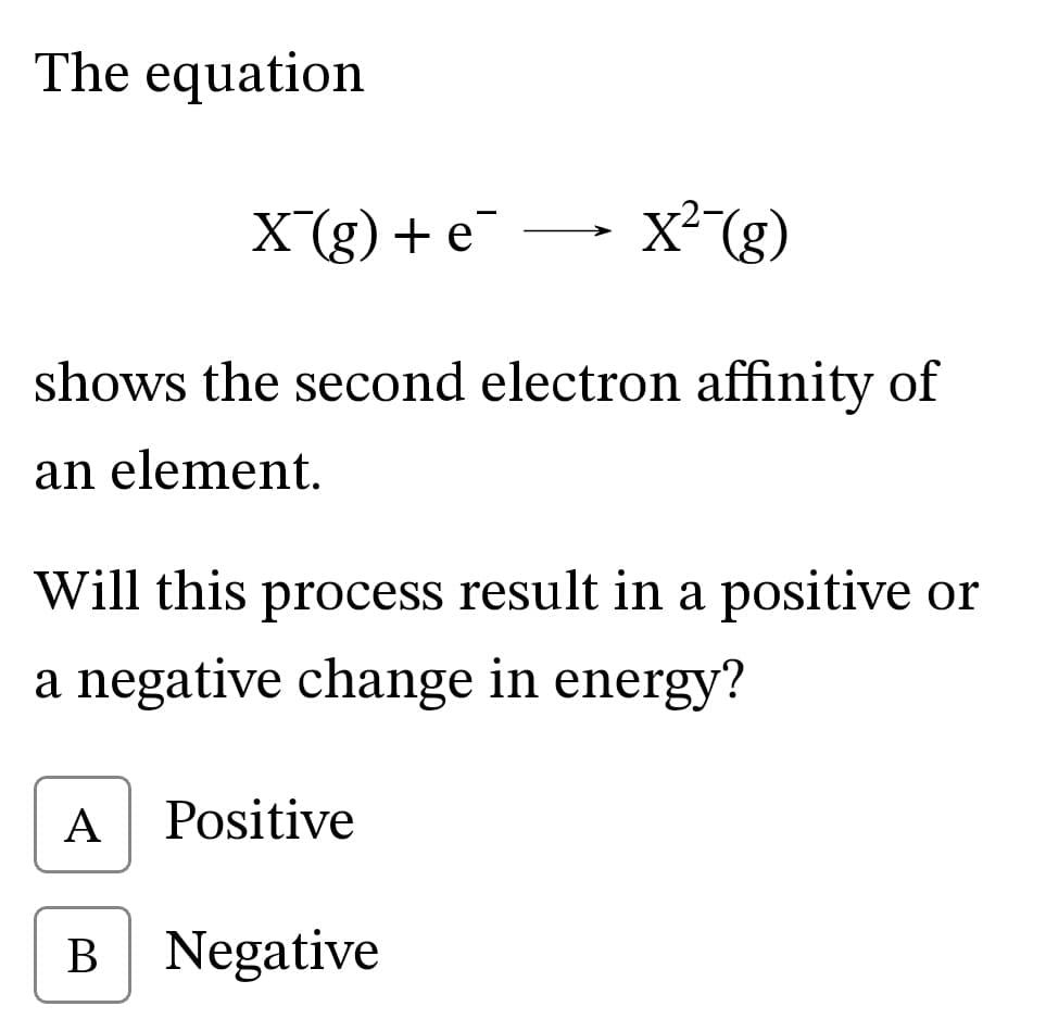 The equation
X (g) + е
x (g)
>
shows the second electron affinity of
an element.
Will this process result in a positive or
a negative change in energy?
A
Positive
B Negative
В
