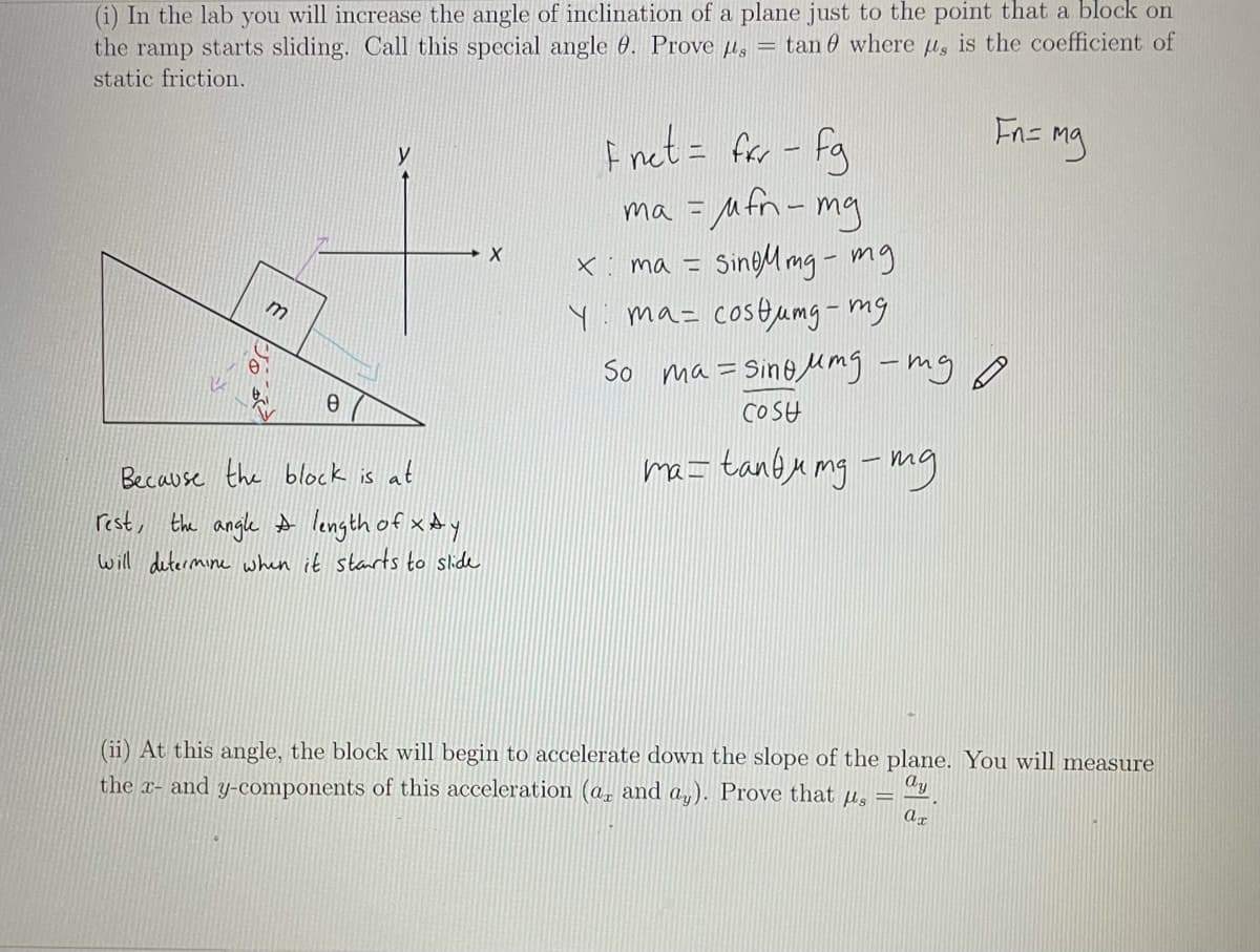 (i) In the lab you will increase the angle of inclination of a plane just to the point that a block on
the ramp starts sliding. Call this special angle 0. Prove p,
static friction.
= tan 0 where u, is the coefficient of
Fn= mg
f net = for - fg
ma = Mfn-mg
x: ma = SingM mg- mg
ma= costumg- mg
So ma= Sino Mmg -my ♡
COSH
Because the block is at
ma= tan@u mg -mg
rest, the angle A length of xAy
will determine when it starts to side
(ii) At this angle, the block will begin to accelerate down the slope of the plane. You will measure
the x- and y-components of this acceleration (a, and a,). Prove that µs
Ay
