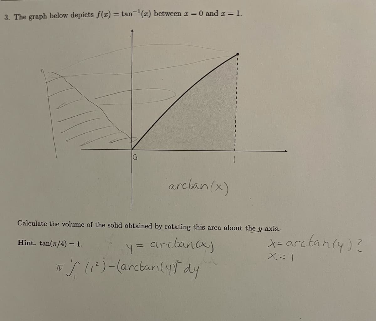 3. The graph below depicts f(x) = tan-'(x) between r = 0 and r = 1.
arctan(x)
Calculate the volume of the solid obtained by rotating this area about the y-axis.
arctanca
*-arctanly)?
Hint. tan(7/4) = 1.
ToI ()-(arctan(yy" dy
