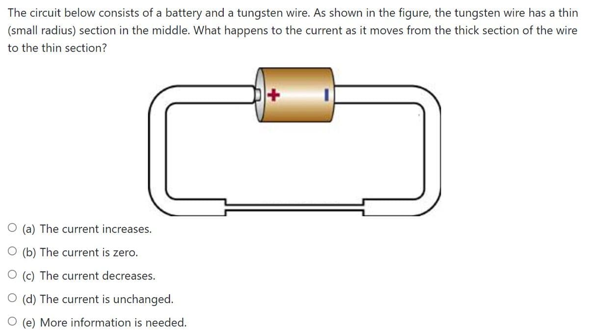 The circuit below consists of a battery and a tungsten wire. As shown in the figure, the tungsten wire has a thin
(small radius) section in the middle. What happens to the current as it moves from the thick section of the wire
to the thin section?
O (a) The current increases.
O (b) The current is zero.
O (c) The current decreases.
O (d) The current is unchanged.
O (e) More information is needed.
