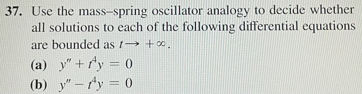 37. Use the mass-spring oscillator analogy to decide whether
all solutions to each of the following differential equations
are bounded as t→ +∞.
(a)_y" +f¹y = 0
(b) y" - y = 0