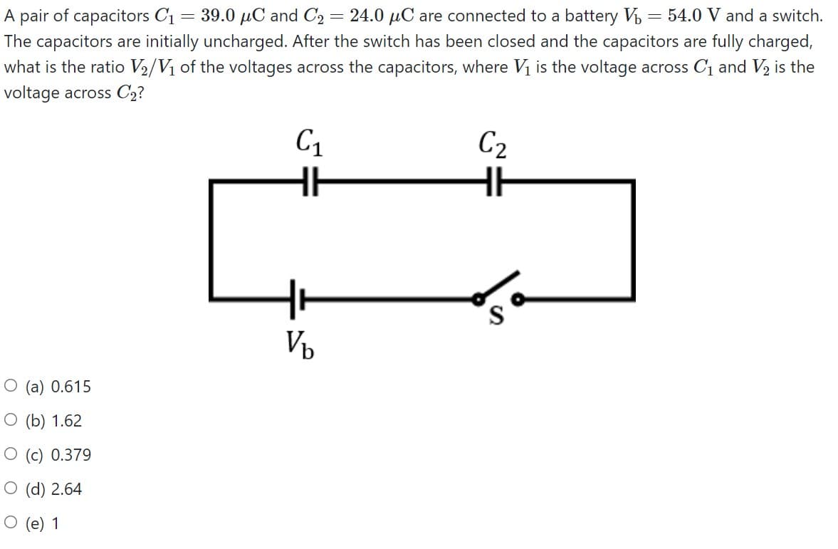 A pair of capacitors C1 = 39.0 µC and C2 = 24.0 µC are connected to a battery V = 54.0 V and a switch.
The capacitors are initially uncharged. After the switch has been closed and the capacitors are fully charged,
what is the ratio V2/Vị of the voltages across the capacitors, where Vị is the voltage across C1 and V2 is the
voltage across C2?
C1
C2
Vp
O (a) 0.615
O (b) 1.62
O (c) 0.379
O (d) 2.64
О (e) 1
