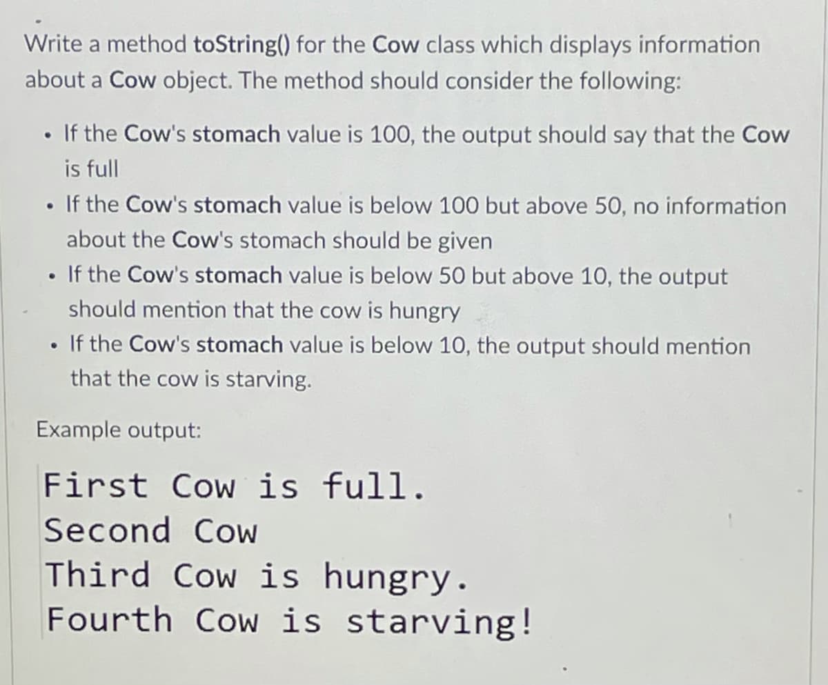 Write a method toString() for the Cow class which displays information
about a Cow object. The method should consider the following:
• If the Cow's stomach value is 100, the output should say that the Cow
is full
• If the Cow's stomach value is below 100 but above 50, no information
about the Cow's stomach should be given
• If the Cow's stomach value is below 50 but above 10, the output
should mention that the cow is hungry
• If the Cow's stomach value is below 10, the output should mention
that the cow is starving.
Example output:
First Cow is full.
Second Cow
Third Cow is hungry.
Fourth Cow is starving!
