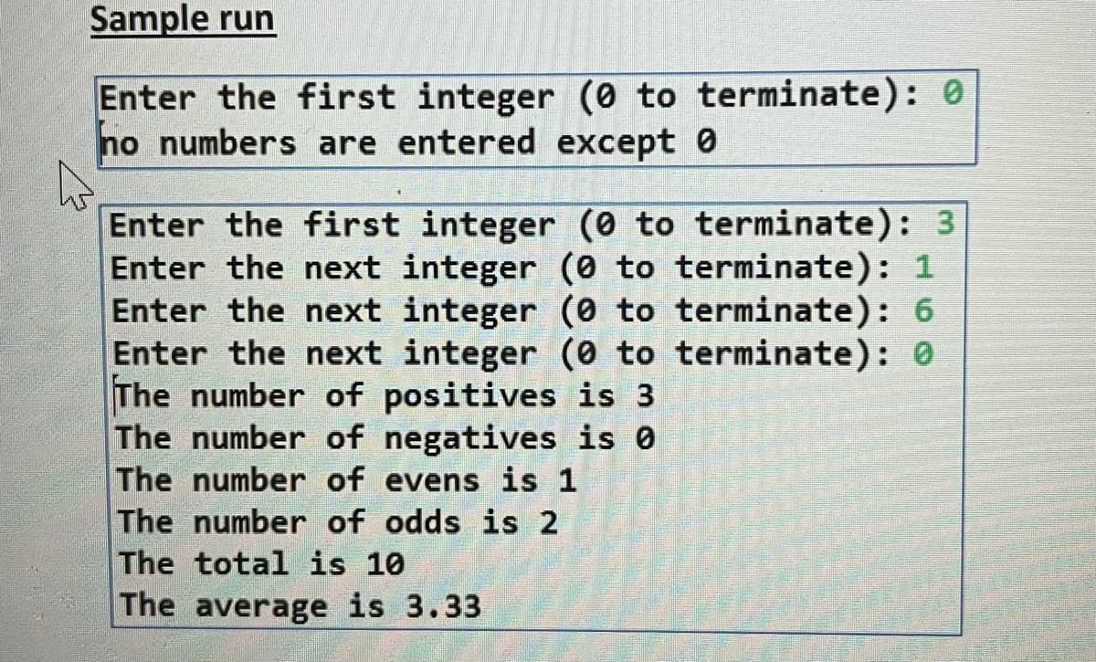 Sample run
Enter the first integer (0 to terminate): 0
no numbers are entered except 0
Enter the first integer (0 to terminate): 3
Enter the next integer (0 to terminate): 1
Enter the next integer (0 to terminate): 6
Enter the next integer (0 to terminate): 0
The number of positives is 3
The number of negatives is 0
The number of evens is 1
The number of odds is 2
The total is 10
The average is 3.33
