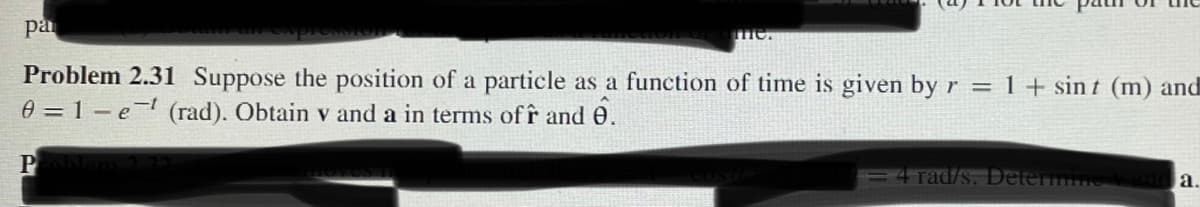 pa
SOTO
me.
Problem 2.31 Suppose the position of a particle as a function of time is given by r = 1+ sint (m) and
0 = 1-et (rad). Obtain v and a in terms off and 0.
P
4 Tad/s. Determine
a.