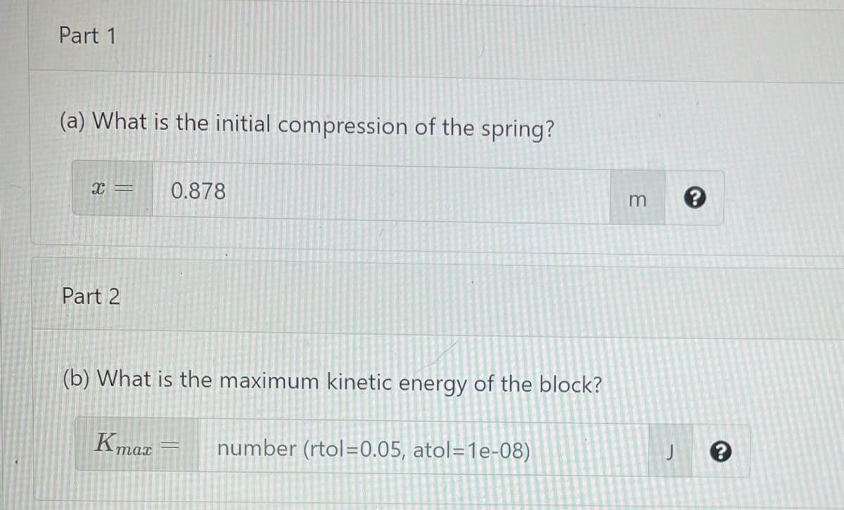 Part 1
(a) What is the initial compression of the spring?
x =
0.878
Part 2
(b) What is the maximum kinetic energy of the block?
Kmax
number (rtol=0.05, atol=1e-08)
тат
