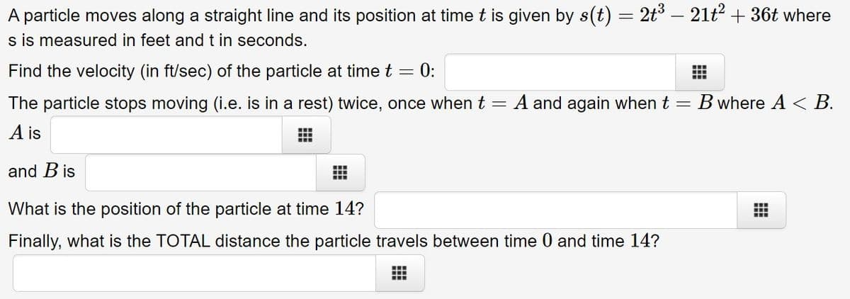 A particle moves along a straight line and its position at time t is given by s(t) = 2t° – 21t2 + 36t where
s is measured in feet and t in seconds.
Find the velocity (in ft/sec) of the particle at time t = 0:
The particle stops moving (i.e. is in a rest) twice, once when t =
A and again when t = B where A < B.
A is
and B is
What is the position of the particle at time 14?
...
...
Finally, what is the TOTAL distance the particle travels between time 0 and time 14?
