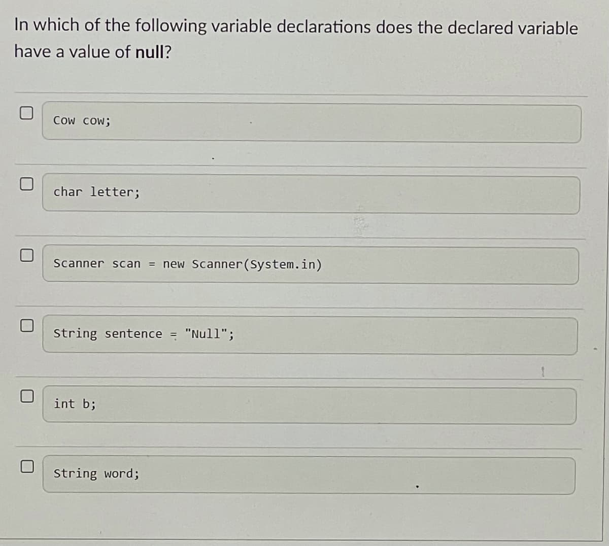 In which of the following variable declarations does the declared variable
have a value of null?
Cow COW;
char letter;
Scanner scan = new Scanner(System.in)
String sentence = "Null";
int b;
String word;
