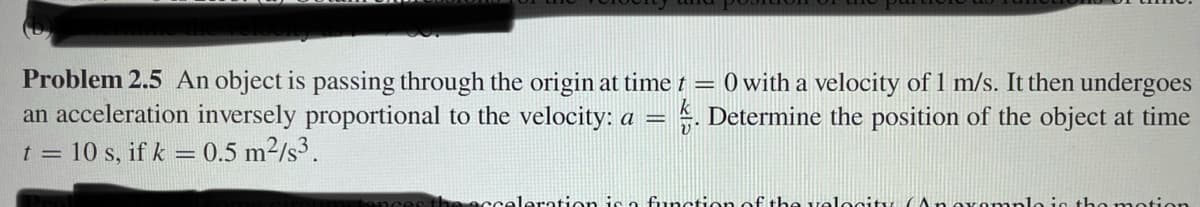 Problem 2.5 An object is passing through the origin at time t = 0 with a velocity of 1 m/s. It then undergoes
an acceleration inversely proportional to the velocity: a = . Determine the position of the object at time
t = 10 s, if k = 0.5 m²/s³.
acceleration is a function of the velocity Anovem
tion